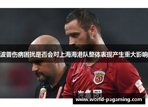 波普伤病困扰是否会对上海海港队整体表现产生重大影响 波普伤病困扰是否会对上海海港队整体表现产生重大影响