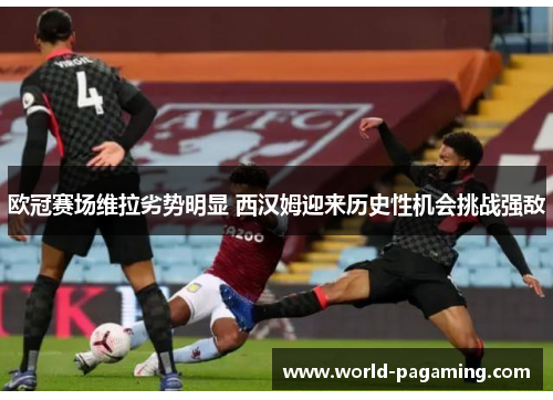 欧冠赛场维拉劣势明显 西汉姆迎来历史性机会挑战强敌 欧冠赛场维拉劣势明显 西汉姆迎来历史性机会挑战强敌