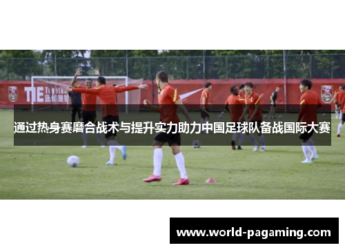 通过热身赛磨合战术与提升实力助力中国足球队备战国际大赛 通过热身赛磨合战术与提升实力助力中国足球队备战国际大赛