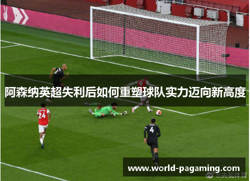 阿森纳英超失利后如何重塑球队实力迈向新高度 阿森纳英超失利后如何重塑球队实力迈向新高度