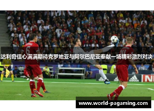 达利奇信心满满期待克罗地亚与阿尔巴尼亚奉献一场精彩激烈对决