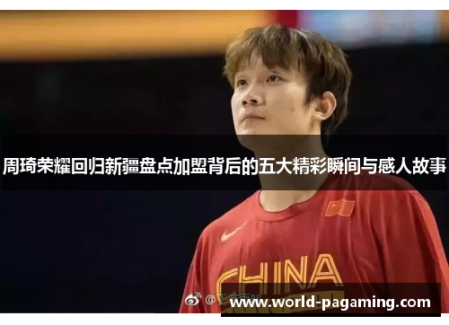 周琦荣耀回归新疆盘点加盟背后的五大精彩瞬间与感人故事 周琦荣耀回归新疆盘点加盟背后的五大精彩瞬间与感人故事