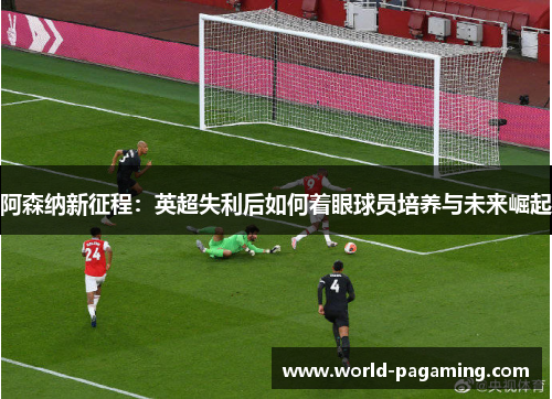 阿森纳新征程:英超失利后如何着眼球员培养与未来崛起 阿森纳新征程:英超失利后如何着眼球员培养与未来崛起