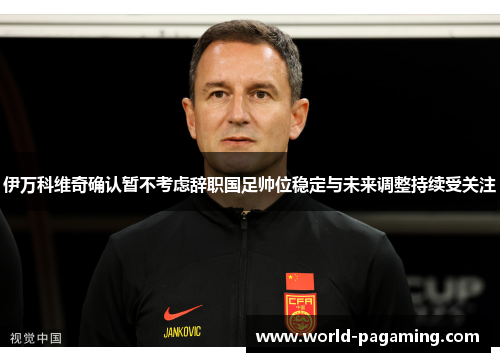 伊万科维奇确认暂不考虑辞职国足帅位稳定与未来调整持续受关注