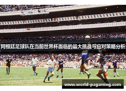 阿根廷足球队在当前世界杯面临的最大挑战与应对策略分析